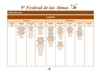 9º Festival de las Almas
PROGRAMA
                                                           JARDÍN
                     Octubre                                                             Noviembre
Viernes      Sábado         Domingo         Lunes            Martes       Miércoles        Jueves        Viernes      Sábado
   28          29             30             31                1              2              3              4            5
          JOSÉ ALFREDO…      BERLINSKI     DAVID RIOS       EL LAGO DE        BALLET       BALLET         OSCAR
          LEYENDA HECHA         BEAT       (ESTADO DE        LOS CISNES    FOLCLORICO    DON QUIJOTE      CHÁVEZ
             CANCIÓN        (ALEMANIA)       MÉXICO)         GRUPO DE        JUVENIL      SOKOLOV        CON LOS
          ALBERTO ÁNGEL       MÚSICA         MÚSICA            DANZA      CRC VALLE DE    COMPANY      MORALES Y LA
            EL CUERVO        FUSIÓN DE      RANCHERA        CLÁSICA DEL       BRAVO       (MÉXICO)       SONORA
           (MÉXICO, D.F.)     RITMOS         18:00 h          IMC Y LA     (ESTADO DE      DANZA        SANTANERA
              MÚSICA        MEDIEVALES                       ORQUESTA        MÉXICO)       20:00 h       (MÉXICO)
              20:00 h          20:00 h    LUIS RAMÓN       FILARMÓNICA        DANZA                       MÚSICA
                                           LARA VEGA,      DE LA CIUDAD       17:00 h                     20:00 h
                                         ELISEO DE JESÚS     DE TOLUCA
                                           LUGO PLATA       (ESTADO DE      FOREVER
                                            MARIACHI          MÉXICO)        TANGO
                                         GANADORES DEL         DANZA       LUIS BRAVO
                                          CERTAMEN DE          20:00 h    (ARGENTINA)
                                           LA CANCIÓN                        DANZA
                                             POPULAR                         20:00 h
                                           (ESTADO DE
                                             MÉXICO)
                                              MÚSICA
                                              20:00 h
 