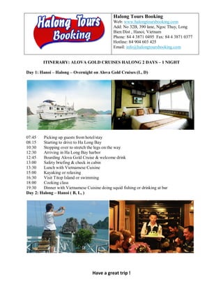 Halong Tours Booking
                                               Web: www.halongtoursbooking.com
                                               Add: No 32B, 390 lane, Ngoc Thuy, Long
                                               Bien Dist , Hanoi, Vietnam
                                               Phone: 84 4 3871 0495 Fax: 84 4 3871 0377
                                               Hotline: 84 904 603 425
                                               Email: info@halongtoursbooking.com


         ITINERARY: ALOVA GOLD CRUISES HALONG 2 DAYS – 1 NIGHT

Day 1: Hanoi – Halong – Overnight on Alova Gold Cruises (L, D)




07:45   Picking up guests from hotel/stay
08:15   Starting to drive to Ha Long Bay
10:30   Stopping over to stretch the legs on the way
12:30   Arriving in Ha Long Bay harbor
12:45   Boarding Alova Gold Cruise & welcome drink
13:00   Safety briefing & check in cabin
13:30   Lunch with Vietnamese Cuisine
15:00   Kayaking or relaxing
16:30   Visit Titop Island or swimming
18:00   Cooking class
19:30   Dinner with Vietnamese Cuisine doing squid fishing or drinking at bar
Day 2: Halong – Hanoi ( B, L, )




                                    Have a great trip !
 