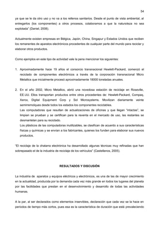 54
ya que se le da otro uso y no va a los rellenos sanitarios. Desde el punto de vista ambiental, al
entregarlos (los componentes) a otros procesos, colaboramos a que la naturaleza no sea
explotada” (Daniel, 2008).
Actualmente existen empresas en Bélgica, Japón, China, Singapur y Estados Unidos que reciben
los remanentes de aparatos electrónicos procedentes de cualquier parte del mundo para reciclar y
elaborar otros productos.
Como ejemplos en este tipo de actividad vale la pena mencionar los siguientes:
1. Aproximadamente hace 19 años el consorcio transnacional Hewlett-Packard, comenzó el
reciclado de componentes electrónicos a través de la corporación transnacional Micro
Metallics que inicialmente procesó aproximadamente 18000 toneladas anuales.
2. En el año 2002, Micro Metallics, abrió una novedosa estación de reciclaje en Roseville,
EE.UU. Ellos transportan productos entre otros procedentes de: Hewlett-Packard, Compaq,
Xerox, Digital Equipment Corp y Sol Microsystems. Movilizan diariamente veinte
semirremolques desde todos los estados los componentes reciclables.
Las computadoras que resultan de actualizaciones de oficinas y que llegan “intactas”, se
limpian se prueban y se certifican para la reventa en el mercado de uso, las restantes se
desmantelan para su reciclado.
Los plásticos de las computadoras inutilizables, se clasifican de acuerdo a sus características
físicas y químicas y se envían a los fabricantes, quienes los funden para elaborar sus nuevos
productos.
“El reciclaje de la chatarra electrónica ha desarrollado algunas técnicas muy refinadas que han
sobrepasado el de la industria de reciclaje de los vehículos” (Castellanos, 2005).
RESULTADOS Y DISCUSIÓN
La industria de aparatos y equipos eléctricos y electrónicos, es una de las de mayor crecimiento
en la actualidad, producida por la demanda cada vez más grande en todos los lugares del planeta
por las facilidades que prestan en el desenvolvimiento y desarrollo de todas las actividades
humanas.
A la par, al ser declarados como elementos inservibles, declaración que cada vez se la hace en
períodos de tiempo más cortos, pues esa es la característica de duración que está prevaleciendo
 