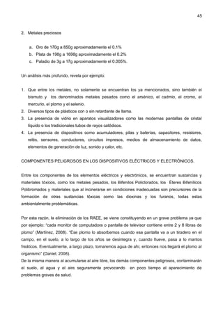 45
2. Metales preciosos
a. Oro de 170g a 850g aproximadamente el 0.1%
b. Plata de 198g a 1698g aproximadamente el 0.2%
c. Paladio de 3g a 17g aproximadamente el 0.005%.
Un análisis más profundo, revela por ejemplo:
1. Que entre los metales, no solamente se encuentran los ya mencionados, sino también el
bismuto y los denominados metales pesados como el arsénico, el cadmio, el cromo, el
mercurio, el plomo y el selenio.
2. Diversos tipos de plásticos con o sin retardante de llama.
3. La presencia de vidrio en aparatos visualizadores como las modernas pantallas de cristal
líquido o los tradicionales tubos de rayos catódicos.
4. La presencia de dispositivos como acumuladores, pilas y baterías, capacitores, resistores,
relés, sensores, conductores, circuitos impresos, medios de almacenamiento de datos,
elementos de generación de luz, sonido y calor, etc.
COMPONENTES PELIGROSOS EN LOS DISPOSITIVOS ELÉCTRICOS Y ELECTRÓNICOS.
Entre los componentes de los elementos eléctricos y electrónicos, se encuentran sustancias y
materiales tóxicos, como los metales pesados, los Bifenilos Policlorados, los Éteres Bifenílicos
Polibromados y materiales que al incinerarse en condiciones inadecuadas son precursores de la
formación de otras sustancias tóxicas como las dioxinas y los furanos, todas estas
ambientalmente problemáticas.
Por esta razón, la eliminación de los RAEE, se viene constituyendo en un grave problema ya que
por ejemplo: “cada monitor de computadora o pantalla de televisor contiene entre 2 y 8 libras de
plomo” (Martínez, 2008). “Ese plomo lo absorbemos cuando esa pantalla va a un tiradero en el
campo, en el suelo, a lo largo de los años se desintegra y, cuando llueve, pasa a lo mantos
freáticos. Eventualmente, a largo plazo, tomaremos agua de ahí, entonces nos llegará el plomo al
organismo” (Daniel, 2008).
De la misma manera al acumularse al aire libre, los demás componentes peligrosos, contaminarán
el suelo, el agua y el aire seguramente provocando en poco tiempo el aparecimiento de
problemas graves de salud.
 