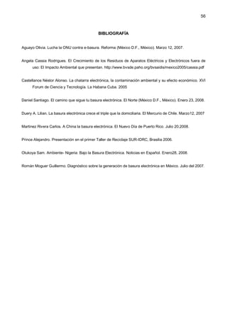 56
BIBLIOGRAFÍA
Aguayo Olivia. Lucha la ONU contra e-basura. Reforma (México D.F., México). Marzo 12, 2007.
Angela Cassia Rodrigues. El Crecimiento de los Residuos de Aparatos Eléctricos y Electrónicos fuera de
uso: El Impacto Ambiental que presentan. http://www.bvsde.paho.org/bvsaidis/mexico2005/cassia.pdf
Castellanos Néstor Alonso. La chatarra electrónica, la contaminación ambiental y su efecto económico. XVI
Forum de Ciencia y Tecnología. La Habana Cuba. 2005
Daniel Santiago. El camino que sigue tu basura electrónica. El Norte (México D.F., México). Enero 23, 2008.
Duery A. Lilian. La basura electrónica crece el triple que la domiciliaria. El Mercurio de Chile. Marzo12, 2007
Martinez Rivera Carlos. A China la basura electrónica. El Nuevo Día de Puerto Rico. Julio 20,2008.
Prince Alejandro. Presentación en el primer Taller de Reciclaje SUR-IDRC, Brasilia 2006.
Olukoya Sam. Ambiente- Nigeria: Bajo la Basura Electrónica. Noticias en Español. Enero28, 2008.
Román Moguer Guillermo. Diagnóstico sobre la generación de basura electrónica en México. Julio del 2007.
 