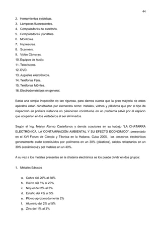 44
2. Herramientas eléctricas.
3. Lámparas fluorescentes.
4. Computadores de escritorio.
5. Computadores portátiles.
6. Monitores.
7. Impresoras.
8. Scanners.
9. Video Cámaras.
10. Equipos de Audio.
11. Televisores.
12. DVD.
13. Juguetes electrónicos.
14. Teléfonos Fijos.
15. Teléfonos Móviles.
16. Electrodomésticos en general.
Basta una simple inspección no tan rigurosa, para darnos cuenta que la gran mayoría de estos
aparatos están constituidos por elementos como: metales, vidrios y plásticos que por el tipo de
inspección en primera instancia no parecerían constituirse en un problema salvo por el espacio
que ocuparían en los vertederos al ser eliminados.
Según el Ing. Néstor Alonso Castellanos y demás coautores en su trabajo “LA CHATARRA
ELECTRÓNICA, LA CONTAMINACIÓN AMBIENTAL Y SU EFECTO ECONÓMICO”, presentado
en el XVI Forum de Ciencia y Técnica en la Habana, Cuba 2005, los desechos electrónicos
generalmente están constituidos por: polímeros en un 30% (plásticos), óxidos refractarios en un
30% (cerámicos) y por metales en un 40%.
A su vez a los metales presentes en la chatarra electrónica se los puede dividir en dos grupos:
1. Metales Básicos
a. Cobre del 20% al 50%
b. Hierro del 8% al 20%
c. Níquel del 2% al 5%
d. Estaño del 4% al 5%
e. Plomo aproximadamente 2%
f. Aluminio del 2% al 5%
g. Zinc del 1% al 3%
 