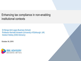 Enhancing tax compliance in non-enabling
institutional contexts
October 24, 2018
Dr Bongo Adi (Lagos Business School)
Professor Kenneth Amaeshi (University of Edinburgh, UK)
Godson Ikiebey (ESG Advisory)
 