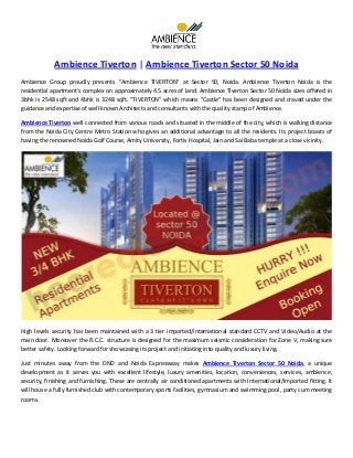 Ambience Tiverton | Ambience Tiverton Sector 50 Noida
Ambience Group proudly presents "Ambience TIVERTON" at Sector 50, Noida. Ambience Tiverton Noida is the
residential apartment’s complex on approximately 4.5 acres of land. Ambience Tiverton Sector 50 Noida sizes offered in
3bhk is 2548 sqft and 4bhk is 3248 sqft. "TIVERTON" which means "Castle" has been designed and craved under the
guidance and expertise of well known Architects and consultants with the quality stamp of Ambience.
Ambience Tiverton well connected from various roads and situated in the middle of the city, which is walking distance
from the Noida City Centre Metro Station who gives an additional advantage to all the residents. Its project boasts of
having the renowned Noida Golf Course, Amity University, Fortis Hospital, Jain and Sai Baba temple at a close vicinity.
High levels security has been maintained with a 3 tier imported/international standard CCTV and Video/Audio at the
main door. Moreover the R.C.C. structure is designed for the maximum seismic consideration for Zone V, making sure
better safety. Looking forward for showcasing its project and initiating into quality and luxury living.
Just minutes away from the DND and Noida Expressway makes Ambience Tiverton Sector 50 Noida, a unique
development as it serves you with excellent lifestyle, luxury amenities, location, conveniences, services, ambience,
security, finishing and furnishing. These are centrally air conditioned apartments with International/Imported fitting. It
will house a fully furnished club with contemporary sports facilities, gymnasium and swimming pool, party cum meeting
rooms.
 