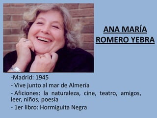 ANA MARÍA
                               ROMERO YEBRA



-Madrid: 1945
- Vive junto al mar de Almería
- Aficiones: la naturaleza, cine, teatro, amigos,
leer, niños, poesía
- 1er libro: Hormiguita Negra
 