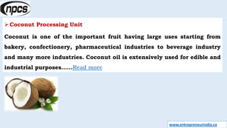 www.entrepreneurindia.co
Coconut Processing Unit
Coconut is one of the important fruit having large uses starting from
bakery, confectionery, pharmaceutical industries to beverage industry
and many more industries. Coconut oil is extensively used for edible and
industrial purposes……Read more
 
