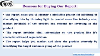 Reasons for Buying Our Report:
• The report helps you to identify a profitable project for investing or
diversifying into by throwing light to crucial areas like industry size,
market potential of the product and reasons for investing in the
product
• The report provides vital information on the product like it’s
characteristics and segmentation
• The report helps you market and place the product correctly by
identifying the target customer group of the product
www.entrepreneurindia.co
 