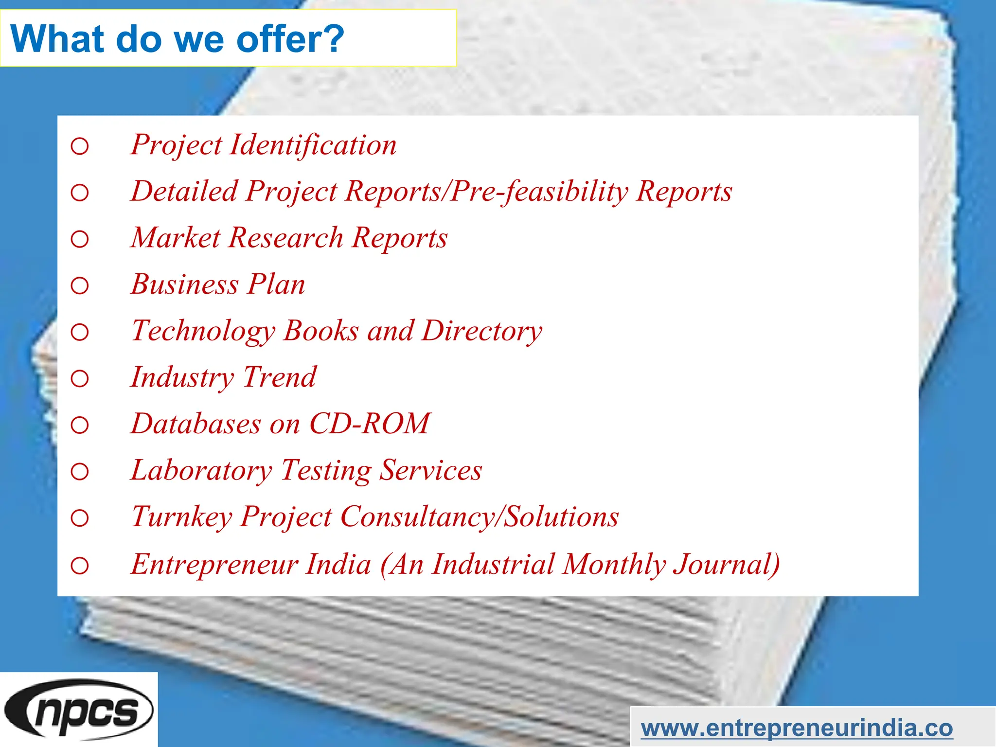 o Project Identification
o Detailed Project Reports/Pre-feasibility Reports
o Market Research Reports
o Business Plan
o Technology Books and Directory
o Industry Trend
o Databases on CD-ROM
o Laboratory Testing Services
o Turnkey Project Consultancy/Solutions
o Entrepreneur India (An Industrial Monthly Journal)
www.entrepreneurindia.co
What do we offer?
 