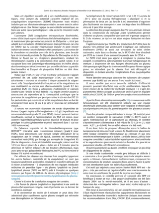 Lettres a` la re´daction / Annales Franc¸aises d’Anesthe´sie et de Re´animation 33 (2014) 704–713 711 
Mais cet e´ quilibre instable, duˆ a` ces modifications enzyma-tiques, 
rend compte du potentiel caracte` re explosif de ces 
coagulopathies surprenantes (1/1000 fre´quentes mais vitales) 
induites par un he´matome re´ troplacentaire, ou une mort in ute´ ro 
ne´ glige´e ou un choc he´morragique ou une embolie amniotique, ou 
bien une autre cause pathologique : cela, on ne le rencontre nulle 
part ailleurs. 
L’acronyme CIVD (coagulation intravasculaire disse´mine´ e), 
erreur didactique regrettable de nos aıˆne´ s he´ matologistes – meˆme 
si maintenant plus personne ne prescrit de l’he´ parine –, n’est pas 
adapte´ a` ces situations obste´ tricales rares mais pe´ rilleuses car cela 
ne refle` te pas la cascade enzymatique induite et peut encore 
induire des erreurs ou des latences the´ rapeutiques. L’activation de 
la thrombine est moindre que celle de la plasmine, avec brutale 
lyse et cre´ ation de produits de de´ gradation du fibrinoge`ne et de la 
fibrine se fixant sur les re´cepteurs plaquettaires, rendant les 
thrombocytes inaptes a` la constitution d’un caillot solide. Il se 
surajoute donc une authentique thrombopathie, le chiffre absolu 
des thrombocytes de´ sactives n’est pas un reflet de leurs capacite´ s 
fonctionnelles et l’apport de plaquettes fraıˆches ne doit donc 
jamais traıˆner. 
Notez que l’ESA et une revue Cochrane pre´ conisent l’apport 
pre´ ventif de cet acide trane´xamique (TXA) au cours des 
ce´ sariennes – surtout en situation a` risque potentiel de saigne-ment, 
telle l’impre´ gnation de l’ute´ rus par un sel de magne´sium, ou 
une multiparite´ ou encore une chorio-amniotite (grade 2 C des 
guidelines ESA) [2]. Nous y adjoignons e´videmment le calcium 
(oublie´ dans l’article de mai dernier [1]), lequel favorise autant la 
contraction du myome` tre et la contractilite´ cardiaque que le 
processus de coagulation que peut perturber le citrate des PFC. Et 
les parturientes qui rec¸oivent un sel de magne´sium dans un but de 
neuroprotection aussi (1 ou 2 g), de` s le nouveau-ne´ pre´mature´ 
extrait. . . 
Si toutes nos maternite´ s disposent de stocks disponibles de 
facteur I (apport rapide si fibrinoge´ne´mie < a` 2 g/L, laquelle est une 
recommandation de grade 2C pour l’ESA), ceux-ci peuvent s’ave´ rer 
insuffisants, surtout si l’administration du TXA est omise, pour 
contrer l’hyperfibrinoge´nolyse parfois massive et brutale et pour 
prote´ ger le caillot (phe´nome`ne explosif rencontre´ dans 1 cas sur 
1000 naissances). 
En l’absence regrette´e ici de thromboe´lastogramme type 
ROTEMTM relocalise´ avec transmission intranet (grade C pour 
l’ESA), nous pre´conisons une mesure simple de´ localise´e de la 
coagulation par le temps de Quick, converti en international 
normalized ratio (INR), par l’usage par exemple du Coaguchek XS 
(Roche diagnostics, e´tude de faisabilite´ envisage´ e, valeur seuil de 
1,15) en lieu et place du « vieux » tube sec a` 7 minutes pour la 
de´ tection et l’alerte pre´coces de ces troubles d’he´mostase, mais 
aussi pour ne pas galvauder le fibrinoge` ne, les PFC ou bien encore le 
facteur VII active´ recombinant. 
Par ailleurs, les re´ serves en plasmas frais congele´ s (apportant 
les autres facteurs essentiels de la coagulation) ne sont pas 
toujours rapidement accessibles, rendant les transferts de´ licats. Or 
il existe actuellement – a` disposition de nos e´ quipes me´ dicales 
militaires de premie` re ligne – du plasma lyophilise´ ou french 
lyophilised plasma (PLYO ou FLYP) preˆt a` l’emploi en quelques 
minutes par l’ajout de 200 mL de se´rum physiologique (http:// 
www.gouvernement.fr/gouvernement/la-lyophilisation-du-plasma-sanguin). 
Citons le Centre de transfusion sanguine des arme´ es. 
« Un flacon de plasma lyophilise´ est e´ quivalent a` une unite´ de 
plasma the´rapeutique congele´ , mais il pre´sente sur ce dernier de 
nombreux avantage. 
Il se reconstitue en moins de 6 minutes et peut donc eˆtre 
administre´ plus rapidement qu’un plasma congele´ qui ne´ cessite 
une de´conge´ lation de 30 minutes. 
Sa tempe´ rature de conservation entre + 2 et + 25 8C (au lieu de 
30 8C pour un plasma the´rapeutique « classique ») et sa 
pe´remption de deux ans (au lieu de 1 an) permettent d’organiser 
plus facilement son transport et son stockage dans les diffe´ rents 
sites ou` il peut eˆtre envoye´ . 
La se´ lection des groupes sanguins des PFC viro-atte´nue´ s entrant 
dans la constitution du me´lange avant lyophilisation permet 
d’obtenir un plasma compatible quel que soit le groupe sanguin A, 
B, O du receveur, ce qui est un atout majeur lorsqu’on est dans 
l’urgence. 
L’agre´ment donne´ par l’ANSM a` la production de PLYO a` base de 
plasma viro-atte´nue´ par amotosalen s’applique aux ope´ rations 
exte´ rieures (OPEX) et aussi aux structures de soins civiles 
nationales, mais dans ce dernier cas, le PLYO doit eˆtre distribue´ 
par l’EFS au travers d’une convention passe´e avec le CTSA. » 
Le PLYO n’est donc pas appele´ a` remplacer le plasma frais 
congele´ , il comple` tera judicieusement l’arsenal the´rapeutique en 
mettant a` disposition de nos e´quipes obste´ tricales un plasma 
the´ rapeutique spe´cifique du traitement de l’urgence he´morragique 
grave, en attendant que le plasma frais soit de´congele´ et 
disponible, en e´ vitant ainsi les complications d’une coagulopathie 
complexe. 
Notre dernie` re remarque concerne les ballonnets de tampon-nement 
type BAKRI qui ont eu un franc succe` s ici aussi. . . 
Il nous semble que cette nouvelle me´ thode d’efficacite´ 
prouve´ e pourrait be´ ne´ ficier une re´ elle ame´ lioration, laquelle 
vient encore de la recherche me´ dicale militaire : il s’agit des 
pansements he´ mostatiques au chitosan utilise´ s par les e´quipes 
me´ dicales (CELOX) de l’OTAN pour leurs ope´ rations exte´ rieures 
[6]. 
A` 
partir d’une observation remarquable [6], ces nouveaux outils 
he´mostatiques ont e´ te´ re´cemment utilise´ s par une e´quipe 
obste´ tricale allemande, pour contrer une vingtaine d’he´morragies 
cataclysmiques avec succe` s, parmi lesquelles des placentas accreta 
[7]. 
Pour des pe´ riodes comparables dans le temps (18 mois) et pour 
un nombre comparable de naissances (3822 vs 4077) avant et 
apre` s l’introduction de ce pansement au chitosan, le nombre 
d’hyste´rectomies d’he´mostase a e´ te´ re´ duit de 75 % (8 vs 2 ; odds 
ratio : 4,27 ; p = 0,044). Aucun effet adverse n’a e´ te´ note´ . 
Il est donc licite de proposer d’intercaler entre le ballon de 
tamponnement intra-ute´ rin et la zone de de´ collement placentaire 
cette longue compresse he´mostatique au chitosan et qui sera 
retire´e en meˆme temps que le ballon (car fixe´e dessus), de` s la fuite 
sanguine controˆle´ e. La re´ activite´ the´rapeutique est ainsi ame´ liore´e 
et les sages-femmes pourraient meˆme eˆtre forme´ es a` la pose de ce 
pansement double, a` l’efficacite´ prometteuse. 
D’autres pansements au kaolin semblent provoquer un peu trop 
de de´gagement de chaleur. 
Si une e´tude randomise´e semble peu e´thique et difficile a` 
« construire », il est possible d’envisager une e´tude simple « avant-apre` 
s » chitosan, e´ ventuellement multicentrique, comparant les 
consommations de produits sanguins d’une anne´e a` l’autre a` partir 
de son introduction dans nos salles d’accouchement. 
Cet outil qui rejoindra aussi notre chariot de´ die´ HPP est – de 
plus – tre` s peu one´reux et capable d’offrir une vraie e´conomie de 
soins tout en ame´ liorant la qualite´ de la prise en charge. 
En conclusion, le controˆle pre´ coce et raisonne´ des HPP est 
be´ne´fique a` toutes et tous : des progre` s inde´ niables ont e´ te´ faits 
depuis 2004 sur la morbi-mortalite´ , et il en aura d’autres : 
re´duction des « re´chappe´ es belles » (near miss) et des holp up a` la 
banque du sang. . . 
Des mises a` jour ont eu lieu lors des congre` s internationaux car 
il faut re´ gulie`rement re´ actualiser les logigrammes de´ cisionnels en 
inte´ grant les donne´ es issues de la recherche clinique, tout comme 
les recommandations Caro, Sfar, CNGOF, ESA, consensuellement, 
 