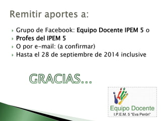  Grupo de Facebook: Equipo Docente IPEM 5 o 
 Profes del IPEM 5 
 O por e-mail: (a confirmar) 
 Hasta el 28 de septiembre de 2014 inclusive 
