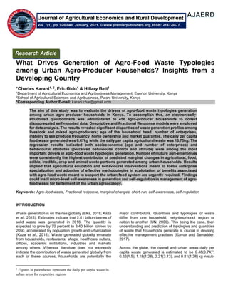 What Drives Generation of Agro-Food Waste Typologies
among Urban Agro-Producer Households? Insights from a
Developing Country
*Charles Karani1, 2, Eric Gido1 & Hillary Bett1
1Department of Agricultural Economics and Agribusiness Management, Egerton University, Kenya
2School of Agricultural Sciences and Agribusiness, Pwani University, Kenya
*Corresponding Author E-mail: karani.char@gmail.com
The aim of this study was to evaluate the drivers of agro-food waste typologies generation
among urban agro-producer households in Kenya. To accomplish this, an electronically-
structured questionnaire was administered to 456 agro-producer households to collect
disaggregated self-reported data. Descriptive and Fractional Response models were employed
for data analysis. The results revealed significant disparities of waste generation profiles among
livestock and mixed agro-producers; age of the household head, number of enterprises,
inability to sell produce frequency, home ownership and market guarantee. The daily per capita
food waste generated was 0.67kg while the daily per capita agricultural waste was 10.75kg. The
regression results indicated both socioeconomic (age and number of enterprises) and
behavioural attributes (perceived behavioural control and attitude) were among the most
important drivers in agro-food waste typologies generation. Number of mature agri-enterprises
were consistently the highest contributor of predicted marginal changes in agricultural, food,
edible, inedible, crop and animal waste portions generated among urban households. Results
implied that agricultural education and behavioural interventions meant to foster enterprise
specialization and adoption of effective methodologies in exploitation of benefits associated
with agro-food waste meant to support the urban food system are urgently required. Findings
could instil micro-level self-awareness in generation and self-regulation in management of agro-
food waste for betterment of the urban agroecology.
Keywords: Agro-food waste, Fractional response, marginal changes, short-run, self-awareness, self-regulation
INTRODUCTION
Waste generation is on the rise globally (Elks, 2018; Kaza
et al., 2018). Estimates indicate that 2.01 billion tonnes of
solid waste was generated in 2016. The quantity is
expected to grow by 70 percent to 3.40 billion tonnes by
2050, accelerated by population growth and urbanization
(Kaza et al., 2018). Waste generated globally emanate
from households, restaurants, shops, healthcare outlets,
offices, academic institutions, industries and markets
among others. Whereas literature does not expressly
indicate the contribution of waste generated globally from
each of these sources, households are potentially the
1
Figures in parentheses represent the daily per capita waste in
urban areas for respective regions
major contributors. Quantities and typologies of waste
differ from one household, neighbourhood, region or
nation to another (UN, 2000). This being the case, then
understanding and prediction of typologies and quantities
of waste that households generate is crucial in devising
effective management practises (Kumar and Samadder,
2017).
Across the globe, the overall and urban areas daily per
capita waste generated is estimated to be 0.46(0.74)1,
0.52(1.5), 1.18(1.28), 2.21(3.13), and 0.81(1.38) kg in sub-
Research Article
Vol. 7(1), pp. 920-940, January, 2021. © www.premierpublishers.org, ISSN: 2167-0477
Journal of Agricultural Economics and Rural Development
 