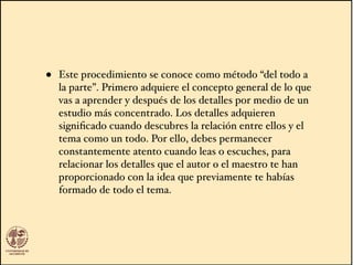 • Este procedimiento se conoce como método “del todo a
la parte”. Primero adquiere el concepto general de lo que
vas a aprender y después de los detalles por medio de un
estudio más concentrado. Los detalles adquieren
signiﬁcado cuando descubres la relación entre ellos y el
tema como un todo. Por ello, debes permanecer
constantemente atento cuando leas o escuches, para
relacionar los detalles que el autor o el maestro te han
proporcionado con la idea que previamente te habías
formado de todo el tema.
 