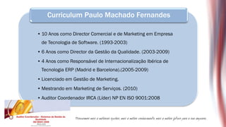 Curriculum Paulo Machado Fernandes

• 10 Anos como Director Comercial e de Marketing em Empresa
 de Tecnologia de Software. (1993-2003)
• 6 Anos como Director da Gestão da Qualidade. (2003-2009)
• 4 Anos como Responsável de Internacionalização Ibérica de
 Tecnologia ERP (Madrid e Barcelona).(2005-2009)
• Licenciado em Gestão de Marketing.
• Mestrando em Marketing de Serviços. (2010)
• Auditor Coordenador IRCA (Líder) NP EN ISO 9001:2008
 