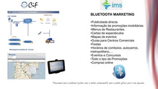 BLUETOOTH MARKETING

•Publicidade directa
•Informação de promoções imobiliárias
•Menus de Restaurantes.
•Cartaz de espectáculos
•Mapas de eventos
•Guias para Centros Comerciais
•Festas
•Horários de comboios, autocarros,
metropolitano,…
•Eventos e Concursos
•Todo o tipo de Promoções
•Compras online
 