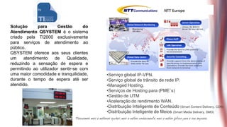 Solução       para      Gestão      do
Atendimento QSYSTEM é o sistema
criado pela TI2000 exclusivamente
para serviços de atendimento ao
público.
QSYSTEM oferece aos seus clientes
um     atendimento    de    Qualidade,
reduzindo a sensação de espera e
permitindo ao utilizador sentir-se com
uma maior comodidade e tranquilidade,    •Serviço global IP-VPN.
durante o tempo de espera até ser        •Serviço global de trânsito de rede IP.
atendido.                                •Managed Hosting.
                                         •Serviços de Hosting para (PME`s)
                                         •Gestão de UTM
                                         •Aceleração do rendimento WAN.
                                         •Distribuição Inteligente de Conteúdo (Smart Content Delivery, CDN)
                                         •Distribuição Inteligente de Meios (Smart Media Delivery, SMD)
 