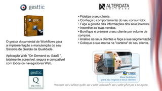• Fidelize o seu cliente.
                                            • Conheça o comportamento do seu consumidor.
                                            • Faça a gestão das informações dos seus clientes.
                                            • Incentive as suas vendas.
                                            • Bonifique e premeie o seu cliente por volume de
                                            compras.
                                            • Analise os seus clientes e faça a sua segmentação.
O gestor documental de Workflows para       • Coloque a sua marca na "carteira" do seu cliente.
a implementação e manutenção do seu
Sistema de Gestão da Qualidade.

Aplicação Web "On Demand ou SaaS ",
totalmente acessível, segura e compatível
com todos os navegadores Web.
 