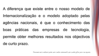 A diferença que existe entre o nosso modelo de
Internacionalização e o modelo adoptado pelas
agências nacionais, é que o conhecimento das
boas práticas das empresas de tecnologia,
permite obter melhores resultados nos objectivos
de curto prazo.
 