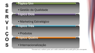 Tópico Um
S
    •Gestão da Qualidade
E
    Tópico Dois
R
V   •Marketing Estratégico
    Tópico Três
I
Ç   •Produtos
    Tópico Quatro
O
S   •Internacionalização
 