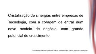 Cristalização de sinergias entre empresas de
Tecnologia, com a coragem de entrar num
novo modelo de negócio, com grande
potencial de crescimento.
 