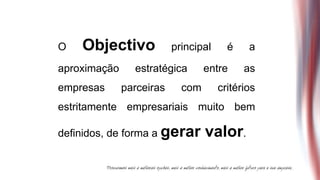 O   Objectivo             principal     é    a

aproximação     estratégica       entre     as
empresas      parceiras     com       critérios
estritamente empresariais muito bem

definidos, de forma a gerar       valor.
 
