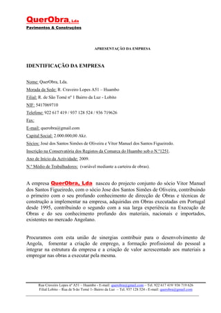 QuerObra, Lda
Pavimentos & Construções




                                          APRESENTAÇÃO DA EMPRESA



IDENTIFICAÇÃO DA EMPRESA


Nome: QuerObra, Lda.
Morada da Sede: R. Craveiro Lopes A51 – Huambo
Filial: R. de São Tomé nº 1 Bairro da Luz - Lobito
NIF: 5417069710
Telefone: 922 617 419 / 937 128 524 / 936 719626
Fax:
E-mail: querobra@gmail.com
Capital Social: 2.000.000,00 Akz.
Sócios: José dos Santos Simões de Oliveira e Vítor Manuel dos Santos Figueiredo.
Inscrição na Conservatória dos Registos da Comarca do Huambo sob o N.º1251.
Ano de Início da Actividade: 2009.
N.º Médio de Trabalhadores: (variável mediante a carteira de obras).


A empresa QuerObra, Lda nasceu do projecto conjunto do sócio Vitor Manuel
dos Santos Figueiredo, com o sócio Jose dos Santos Simões de Oliveira, contribuindo
o primeiro com o seu profundo conhecimento de direcção de Obras e técnicas de
construção a implementar na empresa, adquiridas em Obras executadas em Portugal
desde 1995, contribuindo o segundo com a sua larga experiência na Execução de
Obras e do seu conhecimento profundo dos materiais, nacionais e importados,
existentes no mercado Angolano.


Procuramos com esta união de sinergias contribuir para o desenvolvimento de
Angola, fomentar a criação de emprego, a formação profissional do pessoal a
integrar na estrutura da empresa e a criação de valor acrescentado aos materiais a
empregar nas obras a executar pela mesma.




       Rua Craveiro Lopes nº A51 – Huambo - E-mail: querobra@gmail.com – Tel. 922 617 419/ 936 719 626
       Filial Lobito – Rua de S-ão Tomé 1- Bairro da Luz – Tel. 937 128 524 - E-mail: querobra@gmail.com
 