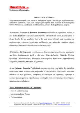 QuerObra, Lda
Pavimentos & Construções




                                        APRESENTAÇÃO DA EMPRESA

Propomo-nos cumprir com todas as obrigações legais e fiscais que regulamentam a
actividade comercial, e de toda a legislação vigente para o sector da Construção e
Obras Publicas de acordo com o ordenamento jurídico da Republica de Angola.



A empresa é detentora de Recursos Humanos qualificados e experientes na área, e
dos Meios Técnicos necessários para exercer a actividade em causa, e como apoio às
obras dispõe de um estaleiro fixo e de uma zona oficinal para reparação de
equipamentos e viaturas, localizados no Huambo, para além dos estaleiros móveis
disponíveis consoante o volume de trabalho a decorrer.


A Estrutura da Empresa é constituída por diversos departamentos, que garantem o
seu bom funcionamento geral, e são eles: Direcção/Gestão; Direcção Técnica;
Qualidade; Administrativo e Financeiro; Encarregados; Motoristas e Operadores de
Máquinas; Pedreiros; Serventes e Ajudantes.


A sua Cultura e Conduta Profissional assentam no rigor e perfeição dos trabalhos,
respeitando todos os elementos projectados e a fiscalização relacionada, utilizando
materiais de boa qualidade, cumprindo as condições de segurança, seguindo as
normas técnicas gerais e específicas de construção, bem como as disposições legais e
regulamentares aplicáveis.


A Sua Actividade Incide Em Obras De:
- Vias de Comunicação;
- Movimentação de Terras;
- Pavimentações;

     Rua Craveiro Lopes nº A51 – Huambo - E-mail: querobra@gmail.com – Tel. 922 617 419/ 936 719 626
     Filial Lobito – Rua de S-ão Tomé 1- Bairro da Luz – Tel. 937 128 524 - E-mail: querobra@gmail.com
 