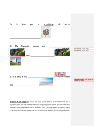 3- It has got a population of about
__________________________.
4- My favourite places are __________________
and ____________________.
5- It is only a few ______________________ from
the _____________________.
Exercise 4 on page 19 would be also quite difficult or troublesome for a
dyslexic pupil, so we will help him/her by giving some clues. We will write the
different parts of speech with a different colour to help them to identify each
one and also we will write the first word of the sentence with capital letter,
Con formato: Fuente: 16 pto
Con formato: Fuente: 16 pto
Comentario [A6]: I loved the way you
adapted this activity.
 