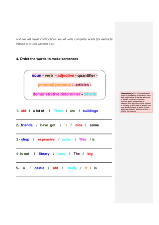 and we will avoid contractions, we will write complete words (for example:
instead of it´s we will write It is):
4. Order the words to make sentences
noun - verb - adjective - quantifier -
personal pronoun - articles -
demonstrative determiner - adverb
1- old / a lot of / There / are / buildings
__________________________________________________
2- friends / have got / I / nice / some
__________________________________________________
3 - shop / expensive / quite / This / is
__________________________________________________
4- is not / library / very / The / big
__________________________________________________
5- a / castle / old / really / It / is
__________________________________________________
Comentario [A7]: This classification
might be misleading for students, since
they might not be so familiar with parts
of speech, not even in Spanish.
You can give a sentence as an
example, with this colour code. Instead
of focusing on ALL parts of speech, you
may decide to focus on some of them
and draw students´ attention to ADJ +
NOUN, for instance.
 