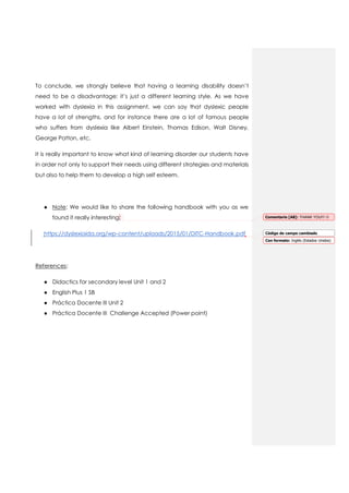 To conclude, we strongly believe that having a learning disability doesn’t
need to be a disadvantage; it’s just a different learning style. As we have
worked with dyslexia in this assignment, we can say that dyslexic people
have a lot of strengths, and for instance there are a lot of famous people
who suffers from dyslexia like Albert Einstein, Thomas Edison, Walt Disney,
George Patton, etc.
It is really important to know what kind of learning disorder our students have
in order not only to support their needs using different strategies and materials
but also to help them to develop a high self esteem.
● Note: We would like to share the following handbook with you as we
found it really interesting:
https://dyslexiaida.org/wp-content/uploads/2015/01/DITC-Handbook.pdf
References:
● Didactics for secondary level Unit 1 and 2
● English Plus 1 SB
● Práctica Docente III Unit 2
● Práctica Docente III Challenge Accepted (Power point)
Comentario [A8]: THANK YOU!!! 
Código de campo cambiado
Con formato: Inglés (Estados Unidos)
 