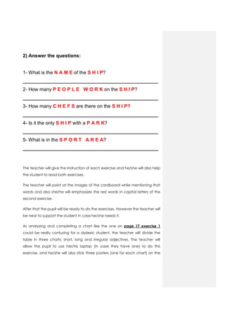 2) Answer the questions:
1- What is the N A M E of the S H I P?
__________________________________________________
2- How many P E O P L E W O R K on the S H I P?
__________________________________________________
3- How many C H E F S are there on the S H I P?
__________________________________________________
4- Is it the only S H I P with a P A R K?
__________________________________________________
5- What is in the S P O R T A R E A?
__________________________________________________
The teacher will give the instruction of each exercise and he/she will also help
the student to read both exercises.
The teacher will point at the images of the cardboard while mentioning that
words and also she/he will emphasizes the red words in capital letters of the
second exercise.
After that the pupil will be ready to do the exercises. However the teacher will
be near to support the student in case he/she needs it.
As analyzing and completing a chart like the one on page 17 exercise 1
could be really confusing for a dyslexic student, the teacher will divide the
table in three charts: short, long and irregular adjectives. The teacher will
allow the pupil to use her/his laptop (in case they have one) to do this
exercise, and he/she will also stick three posters (one for each chart) on the
 