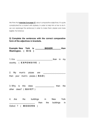 We think that exercise 2 on page 17, about comparative adjectives; it is quite
complicated for a student with dyslexia. In order to help him or her to do it,
we can rearrange the sentences in order to make them clearer and more
legible. For instance:
2) Complete the sentences with the correct comparative
form of the adjectives in brackets.
Example: New York is BIGGER than
Washington. ( B I G )
1. It is ________________________________ than in my
country. ( E X P E N S I V E )
2. My mum’s pizzas are ____________________
than your mum’s pizzas. ( B A D )
3. Why is this class _________________ than the
other class? ( Q U I E T )
4. Are the buildings in New York
_______________________ than the buildings in
Oxford ? ( M O D E R N )
 