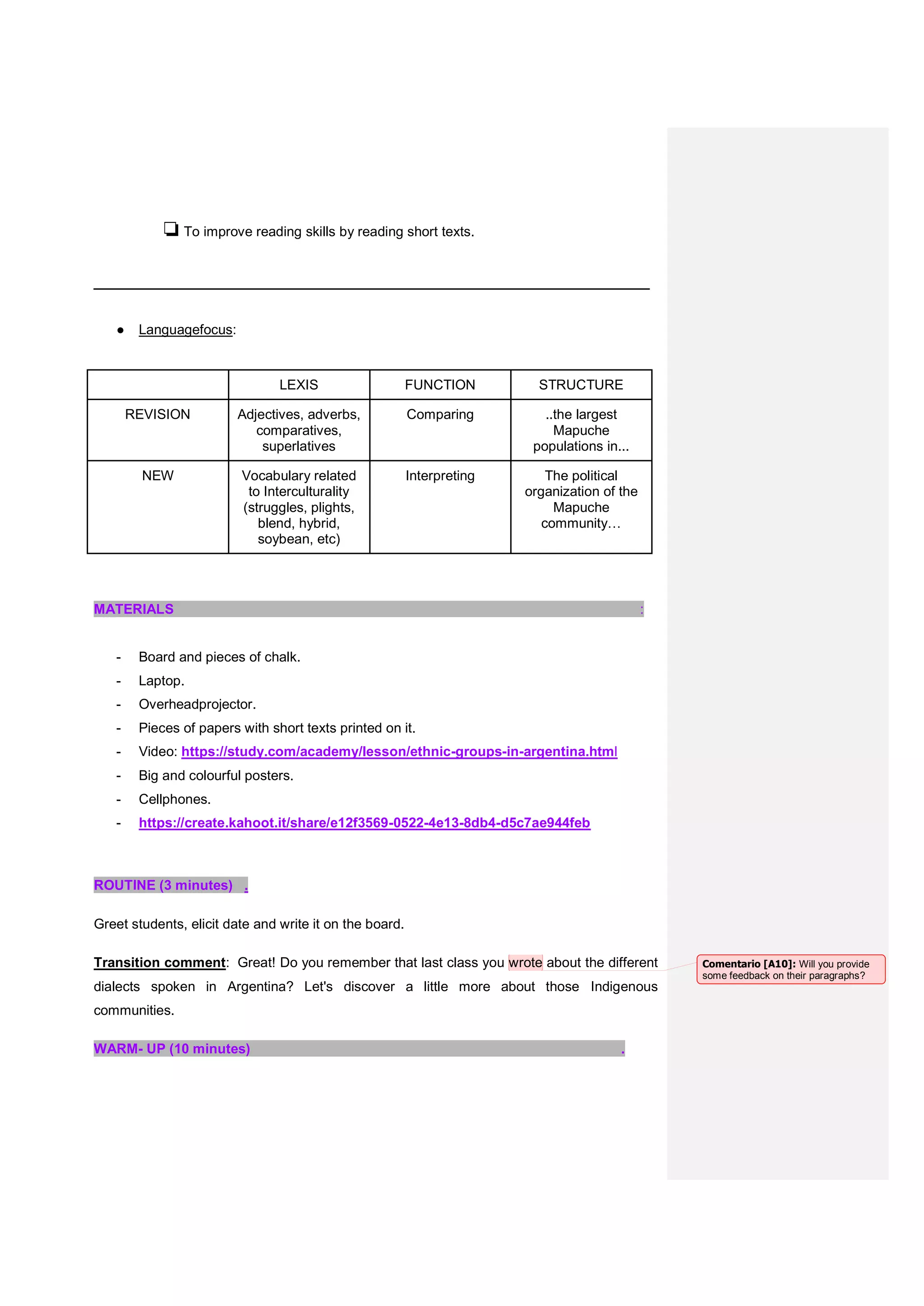 ❏To improve reading skills by reading short texts.
__________________________________________________
● Languagefocus:
LEXIS FUNCTION STRUCTURE
REVISION Adjectives, adverbs,
comparatives,
superlatives
Comparing ..the largest
Mapuche
populations in...
NEW Vocabulary related
to Interculturality
(struggles, plights,
blend, hybrid,
soybean, etc)
Interpreting The political
organization of the
Mapuche
community…
MATERIALS :
- Board and pieces of chalk.
- Laptop.
- Overheadprojector.
- Pieces of papers with short texts printed on it.
- Video: https://study.com/academy/lesson/ethnic-groups-in-argentina.html
- Big and colourful posters.
- Cellphones.
- https://create.kahoot.it/share/e12f3569-0522-4e13-8db4-d5c7ae944feb
ROUTINE (3 minutes) .
Greet students, elicit date and write it on the board.
Transition comment: Great! Do you remember that last class you wrote about the different
dialects spoken in Argentina? Let's discover a little more about those Indigenous
communities.
WARM- UP (10 minutes) .
Comentario [A10]: Will you provide
some feedback on their paragraphs?
 