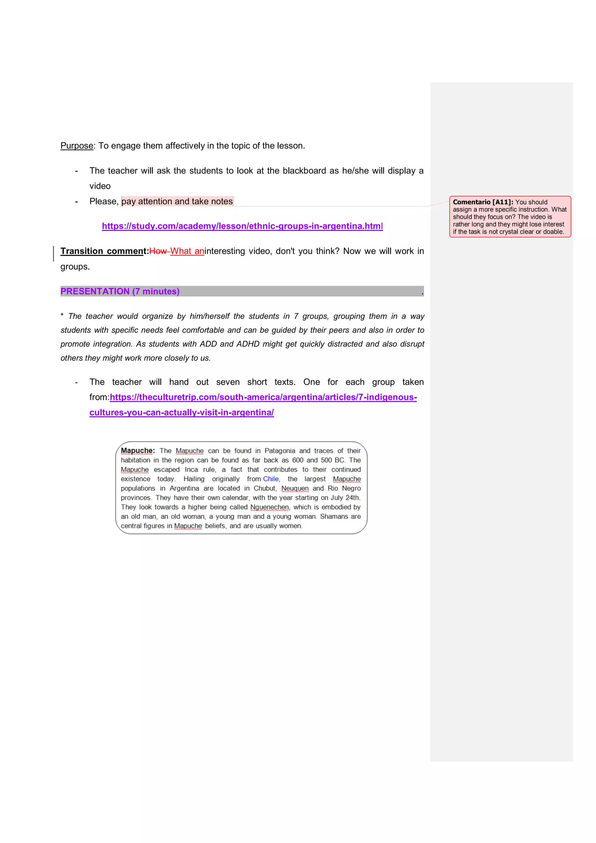 Purpose: To engage them affectively in the topic of the lesson.
- The teacher will ask the students to look at the blackboard as he/she will display a
video
- Please, pay attention and take notes
https://study.com/academy/lesson/ethnic-groups-in-argentina.html
Transition comment:How What aninteresting video, don't you think? Now we will work in
groups.
PRESENTATION (7 minutes) .
* The teacher would organize by him/herself the students in 7 groups, grouping them in a way
students with specific needs feel comfortable and can be guided by their peers and also in order to
promote integration. As students with ADD and ADHD might get quickly distracted and also disrupt
others they might work more closely to us.
- The teacher will hand out seven short texts. One for each group taken
from:https://theculturetrip.com/south-america/argentina/articles/7-indigenous-
cultures-you-can-actually-visit-in-argentina/
Comentario [A11]: You should
assign a more specific instruction. What
should they focus on? The video is
rather long and they might lose interest
if the task is not crystal clear or doable.
 