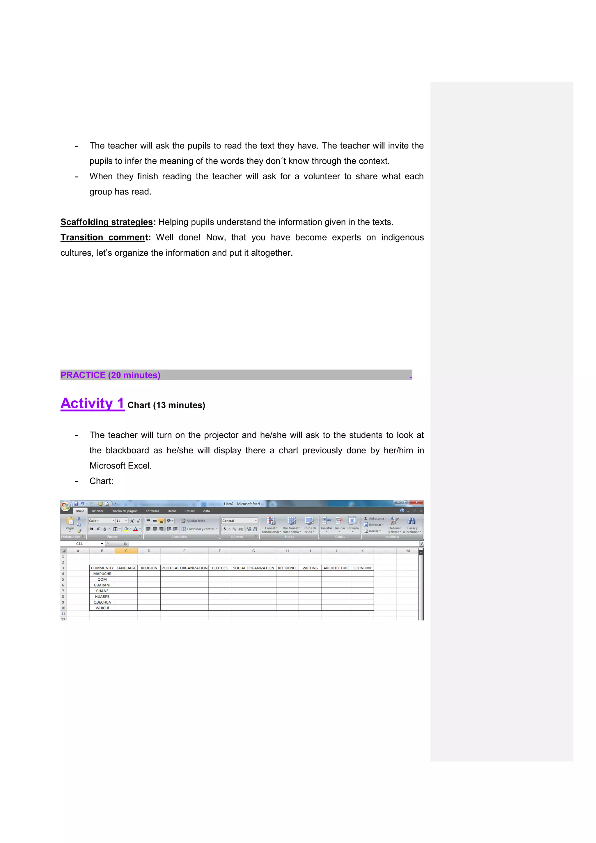 - The teacher will ask the pupils to read the text they have. The teacher will invite the
pupils to infer the meaning of the words they don´t know through the context.
- When they finish reading the teacher will ask for a volunteer to share what each
group has read.
Scaffolding strategies: Helping pupils understand the information given in the texts.
Transition comment: Well done! Now, that you have become experts on indigenous
cultures, let’s organize the information and put it altogether.
PRACTICE (20 minutes) .
Activity 1 Chart (13 minutes)
- The teacher will turn on the projector and he/she will ask to the students to look at
the blackboard as he/she will display there a chart previously done by her/him in
Microsoft Excel.
- Chart:
 