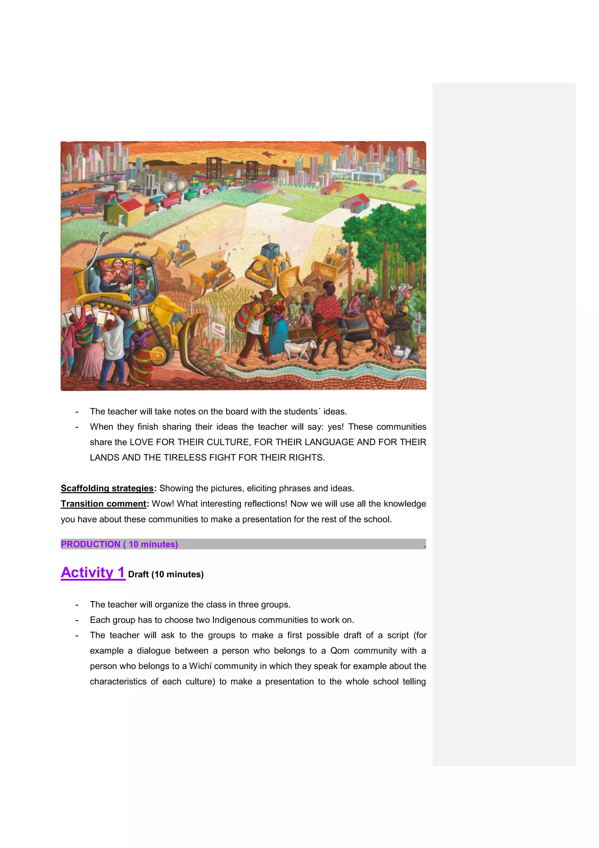 - The teacher will take notes on the board with the students´ ideas.
- When they finish sharing their ideas the teacher will say: yes! These communities
share the LOVE FOR THEIR CULTURE, FOR THEIR LANGUAGE AND FOR THEIR
LANDS AND THE TIRELESS FIGHT FOR THEIR RIGHTS.
Scaffolding strategies: Showing the pictures, eliciting phrases and ideas.
Transition comment: Wow! What interesting reflections! Now we will use all the knowledge
you have about these communities to make a presentation for the rest of the school.
PRODUCTION ( 10 minutes) .
Activity 1 Draft (10 minutes)
- The teacher will organize the class in three groups.
- Each group has to choose two Indigenous communities to work on.
- The teacher will ask to the groups to make a first possible draft of a script (for
example a dialogue between a person who belongs to a Qom community with a
person who belongs to a Wichí community in which they speak for example about the
characteristics of each culture) to make a presentation to the whole school telling
 