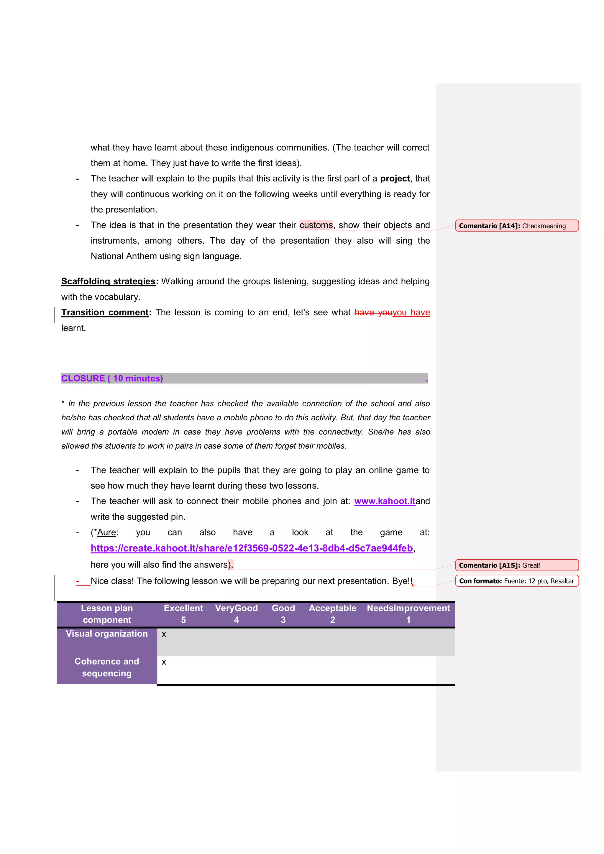 what they have learnt about these indigenous communities. (The teacher will correct
them at home. They just have to write the first ideas).
- The teacher will explain to the pupils that this activity is the first part of a project, that
they will continuous working on it on the following weeks until everything is ready for
the presentation.
- The idea is that in the presentation they wear their customs, show their objects and
instruments, among others. The day of the presentation they also will sing the
National Anthem using sign language.
Scaffolding strategies: Walking around the groups listening, suggesting ideas and helping
with the vocabulary.
Transition comment: The lesson is coming to an end, let's see what have youyou have
learnt.
CLOSURE ( 10 minutes) .
* In the previous lesson the teacher has checked the available connection of the school and also
he/she has checked that all students have a mobile phone to do this activity. But, that day the teacher
will bring a portable modem in case they have problems with the connectivity. She/he has also
allowed the students to work in pairs in case some of them forget their mobiles.
- The teacher will explain to the pupils that they are going to play an online game to
see how much they have learnt during these two lessons.
- The teacher will ask to connect their mobile phones and join at: www.kahoot.itand
write the suggested pin.
- (*Aure: you can also have a look at the game at:
https://create.kahoot.it/share/e12f3569-0522-4e13-8db4-d5c7ae944feb,
here you will also find the answers).
- Nice class! The following lesson we will be preparing our next presentation. Bye!!
Lesson plan
component
Excellent
5
VeryGood
4
Good
3
Acceptable
2
Needsimprovement
1
Visual organization x
Coherence and
sequencing
x
Comentario [A14]: Checkmeaning
Comentario [A15]: Great!
Con formato: Fuente: 12 pto, Resaltar
 