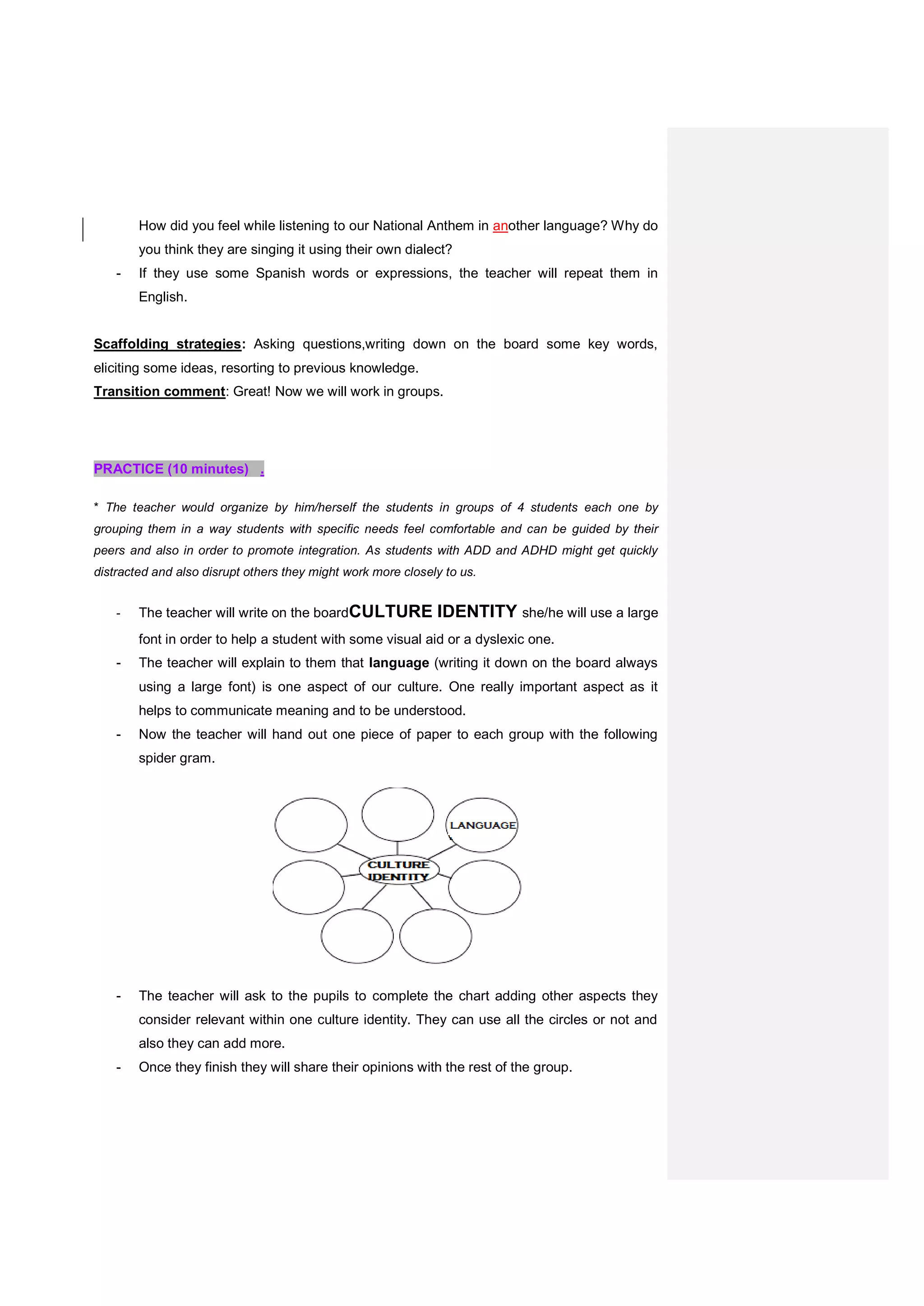 How did you feel while listening to our National Anthem in another language? Why do
you think they are singing it using their own dialect?
- If they use some Spanish words or expressions, the teacher will repeat them in
English.
Scaffolding strategies: Asking questions,writing down on the board some key words,
eliciting some ideas, resorting to previous knowledge.
Transition comment: Great! Now we will work in groups.
PRACTICE (10 minutes) .
* The teacher would organize by him/herself the students in groups of 4 students each one by
grouping them in a way students with specific needs feel comfortable and can be guided by their
peers and also in order to promote integration. As students with ADD and ADHD might get quickly
distracted and also disrupt others they might work more closely to us.
- The teacher will write on the boardCULTURE IDENTITY she/he will use a large
font in order to help a student with some visual aid or a dyslexic one.
- The teacher will explain to them that language (writing it down on the board always
using a large font) is one aspect of our culture. One really important aspect as it
helps to communicate meaning and to be understood.
- Now the teacher will hand out one piece of paper to each group with the following
spider gram.
- The teacher will ask to the pupils to complete the chart adding other aspects they
consider relevant within one culture identity. They can use all the circles or not and
also they can add more.
- Once they finish they will share their opinions with the rest of the group.
 