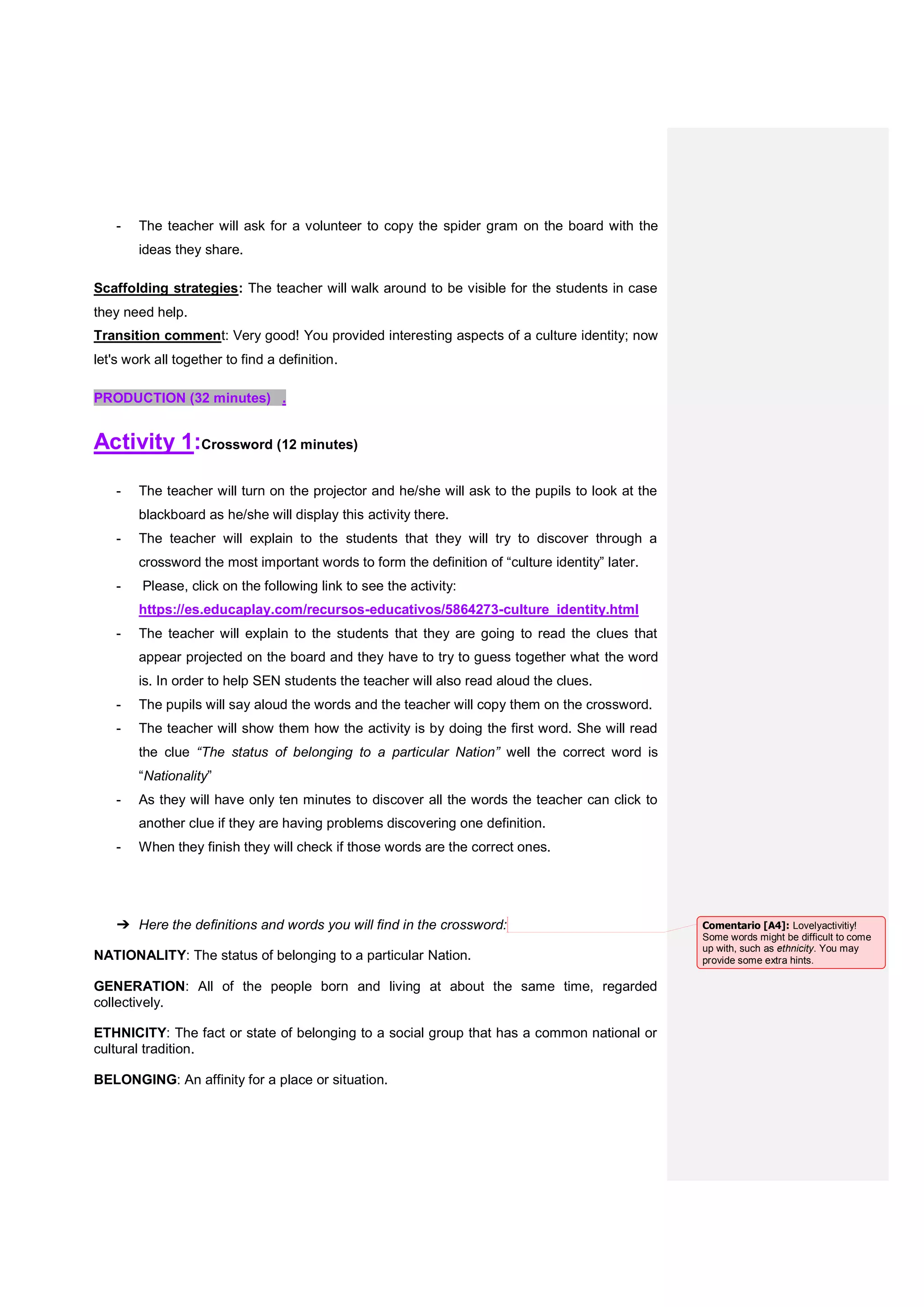 - The teacher will ask for a volunteer to copy the spider gram on the board with the
ideas they share.
Scaffolding strategies: The teacher will walk around to be visible for the students in case
they need help.
Transition comment: Very good! You provided interesting aspects of a culture identity; now
let's work all together to find a definition.
PRODUCTION (32 minutes) .
Activity 1:Crossword (12 minutes)
- The teacher will turn on the projector and he/she will ask to the pupils to look at the
blackboard as he/she will display this activity there.
- The teacher will explain to the students that they will try to discover through a
crossword the most important words to form the definition of “culture identity” later.
- Please, click on the following link to see the activity:
https://es.educaplay.com/recursos-educativos/5864273-culture_identity.html
- The teacher will explain to the students that they are going to read the clues that
appear projected on the board and they have to try to guess together what the word
is. In order to help SEN students the teacher will also read aloud the clues.
- The pupils will say aloud the words and the teacher will copy them on the crossword.
- The teacher will show them how the activity is by doing the first word. She will read
the clue “The status of belonging to a particular Nation” well the correct word is
“Nationality”
- As they will have only ten minutes to discover all the words the teacher can click to
another clue if they are having problems discovering one definition.
- When they finish they will check if those words are the correct ones.
➔ Here the definitions and words you will find in the crossword:
NATIONALITY: The status of belonging to a particular Nation.
GENERATION: All of the people born and living at about the same time, regarded
collectively.
ETHNICITY: The fact or state of belonging to a social group that has a common national or
cultural tradition.
BELONGING: An affinity for a place or situation.
Comentario [A4]: Lovelyactivitiy!
Some words might be difficult to come
up with, such as ethnicity. You may
provide some extra hints.
 