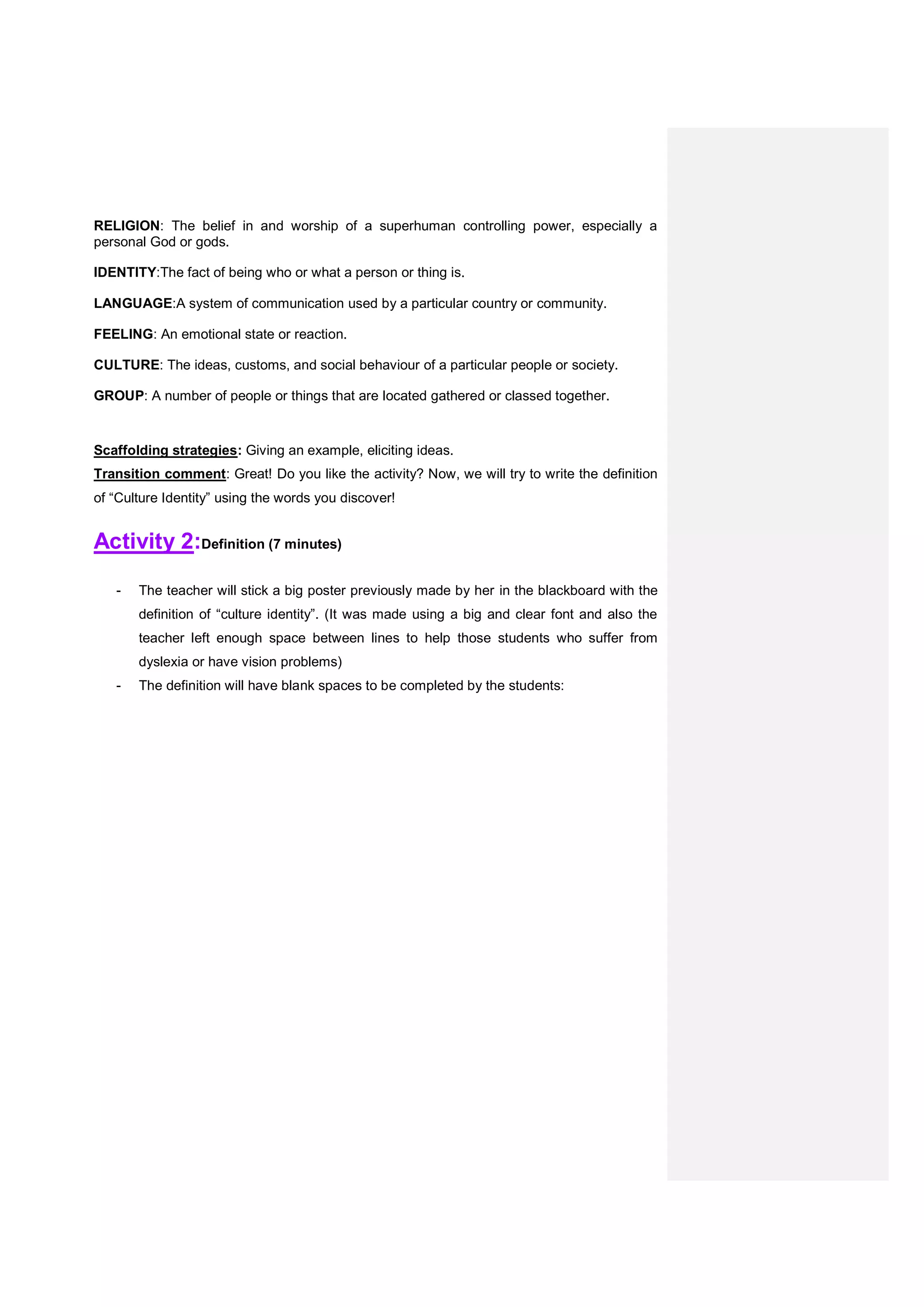 RELIGION: The belief in and worship of a superhuman controlling power, especially a
personal God or gods.
IDENTITY:The fact of being who or what a person or thing is.
LANGUAGE:A system of communication used by a particular country or community.
FEELING: An emotional state or reaction.
CULTURE: The ideas, customs, and social behaviour of a particular people or society.
GROUP: A number of people or things that are located gathered or classed together.
Scaffolding strategies: Giving an example, eliciting ideas.
Transition comment: Great! Do you like the activity? Now, we will try to write the definition
of “Culture Identity” using the words you discover!
Activity 2:Definition (7 minutes)
- The teacher will stick a big poster previously made by her in the blackboard with the
definition of “culture identity”. (It was made using a big and clear font and also the
teacher left enough space between lines to help those students who suffer from
dyslexia or have vision problems)
- The definition will have blank spaces to be completed by the students:
 