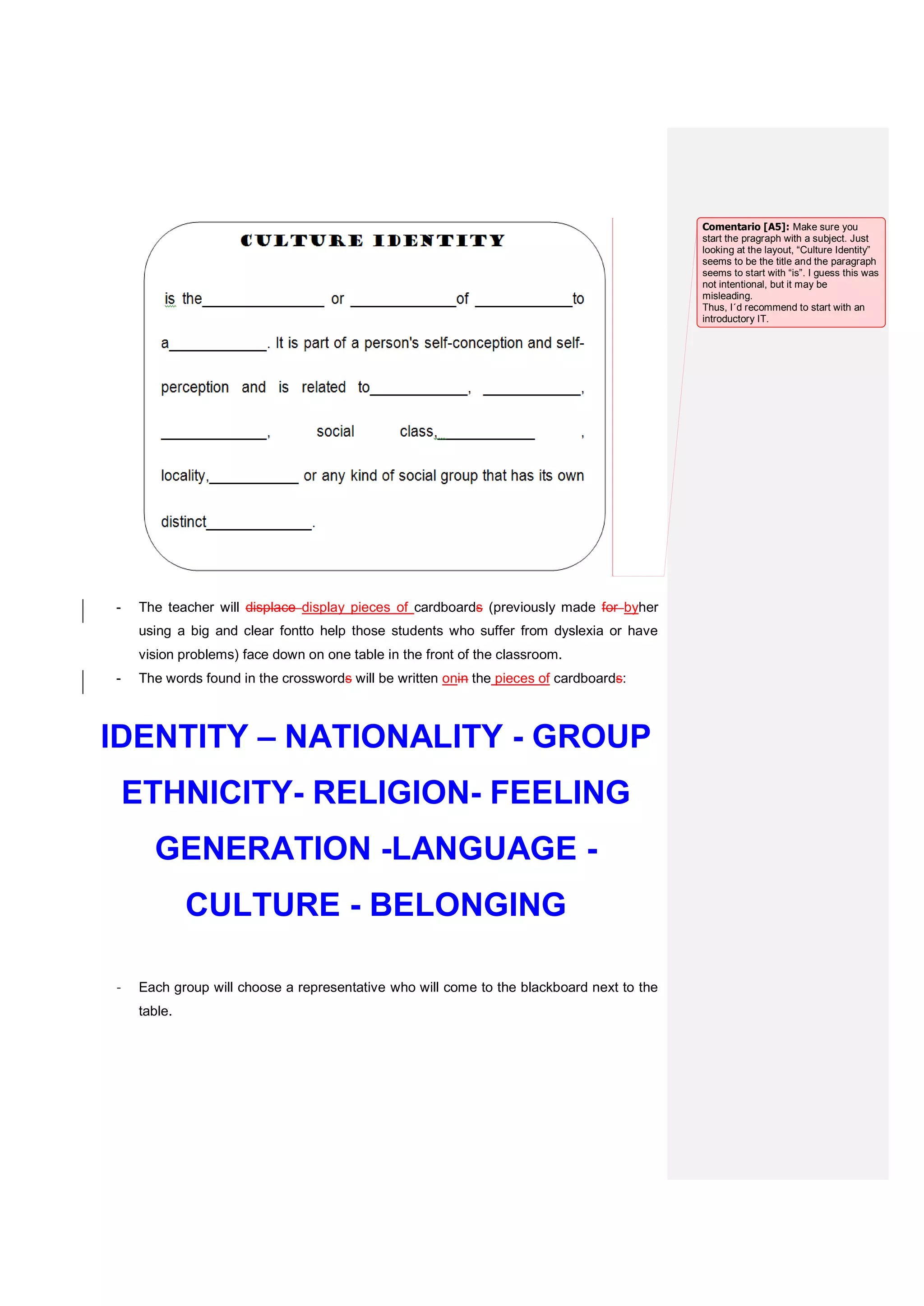 - The teacher will displace display pieces of cardboards (previously made for byher
using a big and clear fontto help those students who suffer from dyslexia or have
vision problems) face down on one table in the front of the classroom.
- The words found in the crosswords will be written onin the pieces of cardboards:
IDENTITY – NATIONALITY - GROUP
ETHNICITY- RELIGION- FEELING
GENERATION -LANGUAGE -
CULTURE - BELONGING
- Each group will choose a representative who will come to the blackboard next to the
table.
Comentario [A5]: Make sure you
start the pragraph with a subject. Just
looking at the layout, “Culture Identity”
seems to be the title and the paragraph
seems to start with “is”. I guess this was
not intentional, but it may be
misleading.
Thus, I´d recommend to start with an
introductory IT.
 