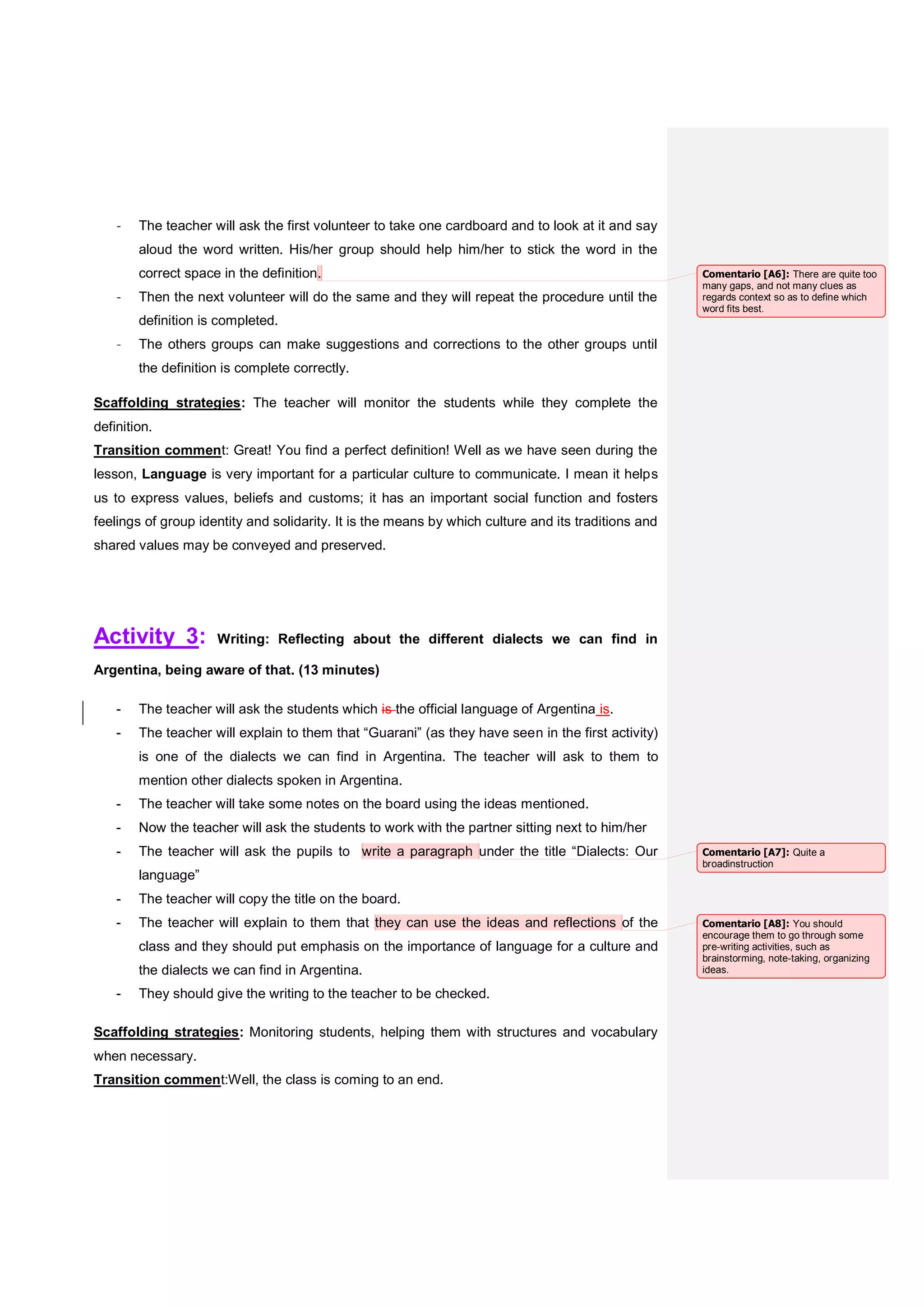 - The teacher will ask the first volunteer to take one cardboard and to look at it and say
aloud the word written. His/her group should help him/her to stick the word in the
correct space in the definition.
- Then the next volunteer will do the same and they will repeat the procedure until the
definition is completed.
- The others groups can make suggestions and corrections to the other groups until
the definition is complete correctly.
Scaffolding strategies: The teacher will monitor the students while they complete the
definition.
Transition comment: Great! You find a perfect definition! Well as we have seen during the
lesson, Language is very important for a particular culture to communicate. I mean it helps
us to express values, beliefs and customs; it has an important social function and fosters
feelings of group identity and solidarity. It is the means by which culture and its traditions and
shared values may be conveyed and preserved.
Activity 3: Writing: Reflecting about the different dialects we can find in
Argentina, being aware of that. (13 minutes)
- The teacher will ask the students which is the official language of Argentina is.
- The teacher will explain to them that “Guarani” (as they have seen in the first activity)
is one of the dialects we can find in Argentina. The teacher will ask to them to
mention other dialects spoken in Argentina.
- The teacher will take some notes on the board using the ideas mentioned.
- Now the teacher will ask the students to work with the partner sitting next to him/her
- The teacher will ask the pupils to write a paragraph under the title “Dialects: Our
language”
- The teacher will copy the title on the board.
- The teacher will explain to them that they can use the ideas and reflections of the
class and they should put emphasis on the importance of language for a culture and
the dialects we can find in Argentina.
- They should give the writing to the teacher to be checked.
Scaffolding strategies: Monitoring students, helping them with structures and vocabulary
when necessary.
Transition comment:Well, the class is coming to an end.
Comentario [A6]: There are quite too
many gaps, and not many clues as
regards context so as to define which
word fits best.
Comentario [A7]: Quite a
broadinstruction
Comentario [A8]: You should
encourage them to go through some
pre-writing activities, such as
brainstorming, note-taking, organizing
ideas.
 