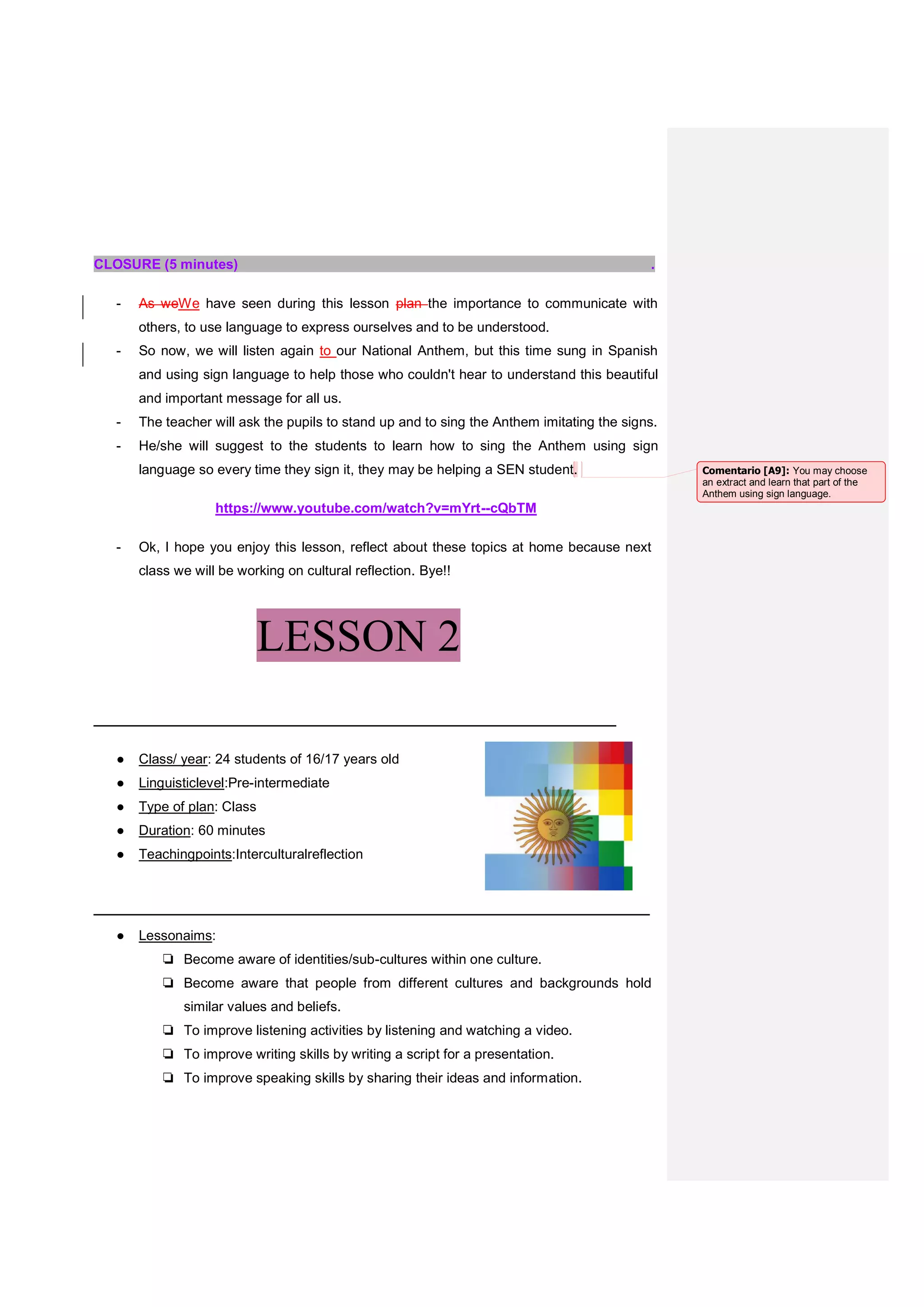 CLOSURE (5 minutes) .
- As weWe have seen during this lesson plan the importance to communicate with
others, to use language to express ourselves and to be understood.
- So now, we will listen again to our National Anthem, but this time sung in Spanish
and using sign language to help those who couldn't hear to understand this beautiful
and important message for all us.
- The teacher will ask the pupils to stand up and to sing the Anthem imitating the signs.
- He/she will suggest to the students to learn how to sing the Anthem using sign
language so every time they sign it, they may be helping a SEN student.
https://www.youtube.com/watch?v=mYrt--cQbTM
- Ok, I hope you enjoy this lesson, reflect about these topics at home because next
class we will be working on cultural reflection. Bye!!
LESSON 2
_______________________________________________
● Class/ year: 24 students of 16/17 years old
● Linguisticlevel:Pre-intermediate
● Type of plan: Class
● Duration: 60 minutes
● Teachingpoints:Interculturalreflection
__________________________________________________
● Lessonaims:
❏ Become aware of identities/sub-cultures within one culture.
❏ Become aware that people from different cultures and backgrounds hold
similar values and beliefs.
❏ To improve listening activities by listening and watching a video.
❏ To improve writing skills by writing a script for a presentation.
❏ To improve speaking skills by sharing their ideas and information.
Comentario [A9]: You may choose
an extract and learn that part of the
Anthem using sign language.
 