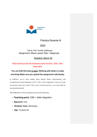 Práctica Docente III
2020
Tutora: Prof. Aurelia Velázquez
Assignment: Mock Lesson Plan - Diagnosis
Deadline: March 26
Please submit your file with the following name: Surname – PDIII – Mock
lesson plans
You can fulfil this task in pairs. Working with others is really
enriching! Make sure you upload the assignment individually.
In Didactics, you´ve been reading about Special Needs, Interculturality and
Comprehensive Sexual Education in ELT. Thus, in this assignment, I want you to put
into practice what you´ve learnt. This is just a warm-up activity, so as to get ready for
your practicum period.
You must plan two lessons taking into account the following:
- Teaching point: CSE – skills integration
- Approach: CLIL
- Students’ level: elementary
- Age: 14 years old
 