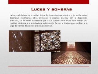 La luz es el símbolo de la unidad divina. En la arquitectura islámica, la luz actúa a nivel
decorativo modificando otros elementos o creando diseños. Con la disposición
adecuada, las fachadas atravesadas por la luz pueden hacer filtros que añaden una
cualidad dinámica a la arquitectura, extendiendo formas y diseños que cambian a lo
largo del tiempo de acuerdo a la posición del sol.
Luces y sombras
 