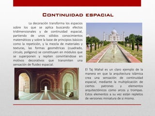 La decoración transforma los espacios
sobre los que se aplica buscando efectos
tridimensionales y de continuidad espacial,
partiendo de unos sólidos conocimientos
matemáticos y sobre la base de principios básicos
como la repetición, y la mezcla de materiales y
texturas, las formas geométricas (cuadrado,
círculo, polígono) se constituyen en módulos que
se superponen y repiten convirtiéndose en
motivos decorativos que transmiten una
sensación de fluidez espacial.
El Taj Mahal es un claro ejemplo de la
manera en que la arquitectura islámica
crea una sensación de continuidad
espacial, mediante la multiplicación de
ciertos patrones y elementos
arquitectónicos como arcos y trompas.
Estos elementos a su vez están repletos
de versiones miniatura de si mismo.
Continuidad espacial
 