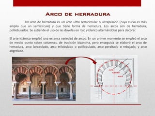 Un arco de herradura es un arco ultra semicircular o ultrapasado (cuya curva es más
amplia que un semicírculo) y que tiene forma de herradura. Los arcos son de herradura,
polilobulados. Se extiende el uso de las dovelas en rojo y blanco alternándolas para decorar.
El arte islámico empleó una extensa variedad de arcos. En un primer momento se empleó el arco
de medio punto sobre columnas, de tradición bizantina, pero enseguida se elaboró el arco de
herradura, arco lanceolado, arco trilobulado o polilobulado, arco peraltado o rebajado, y arco
angrelado.
Arco de herradura
 