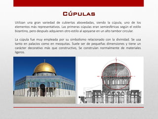 Utilizan una gran variedad de cubiertas abovedadas, siendo la cúpula, uno de los
elementos más representativos. Las primeras cúpulas eran semiesféricas según el estilo
bizantino, pero después adquieren otro estilo al apoyarse en un alto tambor circular.
La cúpula fue muy empleada por su simbolismo relacionado con la divinidad. Se usa
tanto en palacios como en mezquitas. Suele ser de pequeñas dimensiones y tiene un
carácter decorativo más que constructivo, Se construían normalmente de materiales
ligeros.
Cúpulas
 