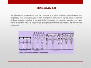 Columnas
Los elementos sustentantes son la columna y el pilar, aunque generalmente son
delgados y muy estilizados, ya que han de soportar techumbres ligeras. Éstas suelen ser
de fuste delgado debido a la ligereza de las cubiertas. Los capiteles son diversos y van
desde el corintio hasta el visigodo ya que aprovechaban la arquitectura de las culturas
anteriores.
 
