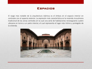 Espacios
El rasgo más notable de la arquitectura islámica es el énfasis en el espacio interior en
contraste con el aspecto exterior. La expresión más característica es la vivienda musulmana
tradicional de las zonas centrales en la cual una serie de habitaciones rectangulares suelen
ubicarse en torno a un patio interior, el cual representa el lugar más íntimo y protegido de
la vivienda.
 