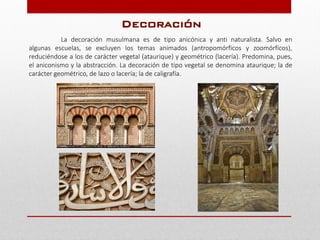 La decoración musulmana es de tipo anicónica y anti naturalista. Salvo en
algunas escuelas, se excluyen los temas animados (antropomórficos y zoomórficos),
reduciéndose a los de carácter vegetal (ataurique) y geométrico (lacería). Predomina, pues,
el aniconismo y la abstracción. La decoración de tipo vegetal se denomina ataurique; la de
carácter geométrico, de lazo o lacería; la de caligrafía.
Decoración
 
